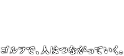 ゴルフで、人はつながっていく。